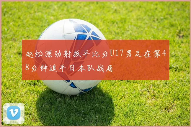 赵松源劲射扳平比分U17男足在第48分钟追平日本队战局
