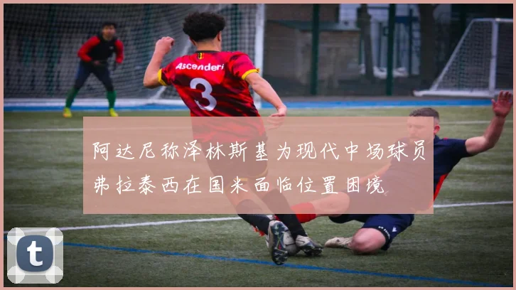 阿达尼称泽林斯基为现代中场球员弗拉泰西在国米面临位置困境