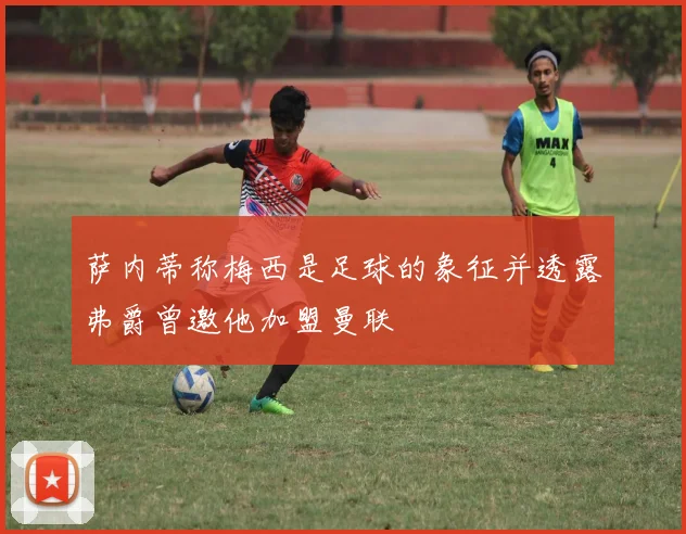 萨内蒂称梅西是足球的象征并透露弗爵曾邀他加盟曼联