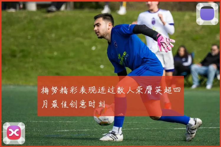 梅努精彩表现连过数人荣膺英超四月最佳创意时刻