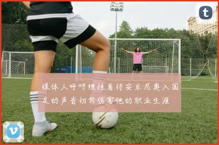 媒体人呼吁理性看待安东尼奥入国足的声音切勿伤害他的职业生涯