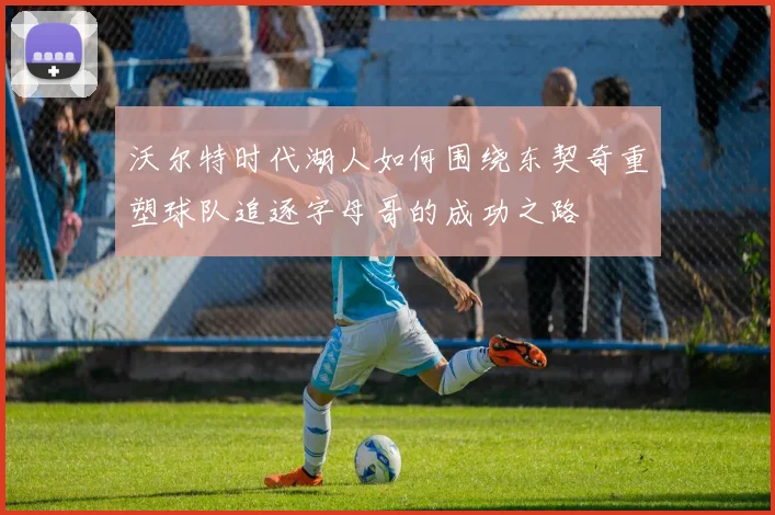 沃尔特时代湖人如何围绕东契奇重塑球队追逐字母哥的成功之路