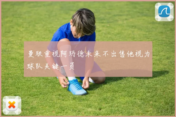 曼联重视阿玛德未来不出售他视为球队关键一员