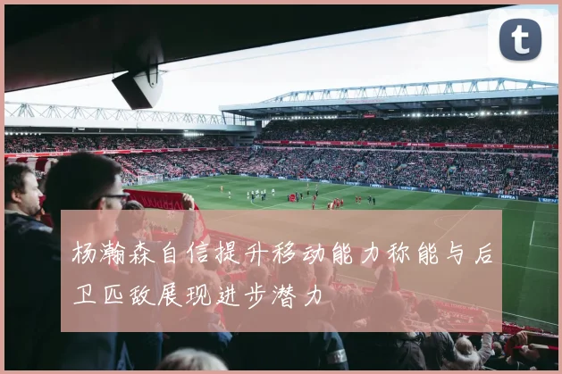 杨瀚森自信提升移动能力称能与后卫匹敌展现进步潜力