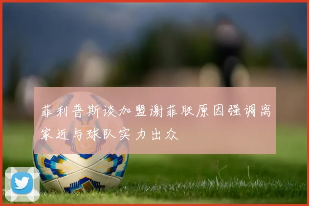 菲利普斯谈加盟谢菲联原因强调离家近与球队实力出众