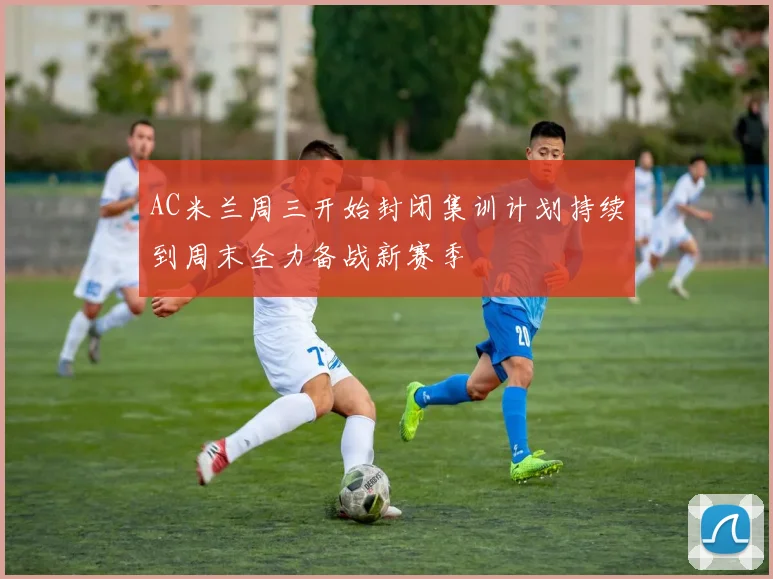 AC米兰周三开始封闭集训计划持续到周末全力备战新赛季
