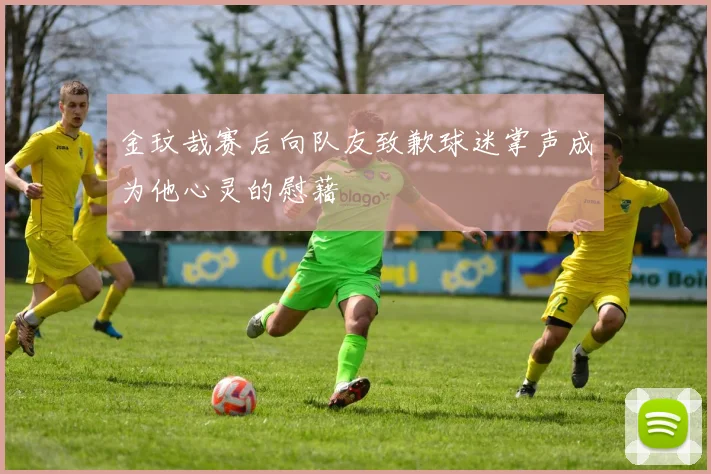 金玟哉赛后向队友致歉球迷掌声成为他心灵的慰藉