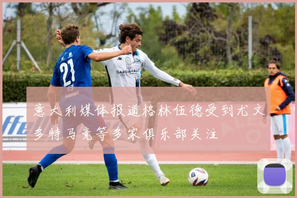 意大利媒体报道格林伍德受到尤文多特马竞等多家俱乐部关注