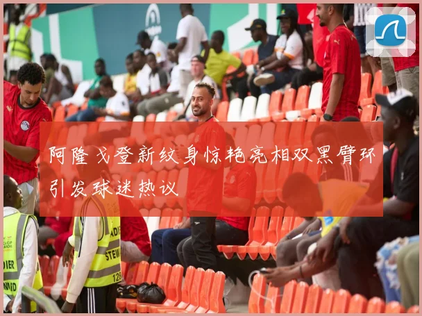 阿隆戈登新纹身惊艳亮相双黑臂环引发球迷热议