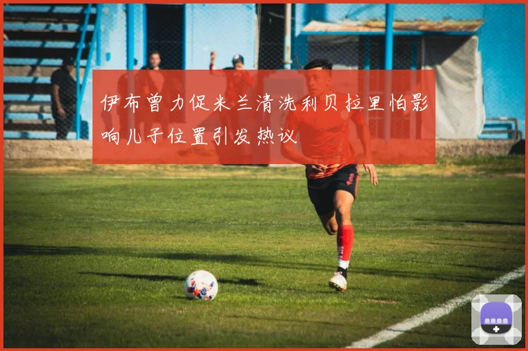 伊布曾力促米兰清洗利贝拉里怕影响儿子位置引发热议