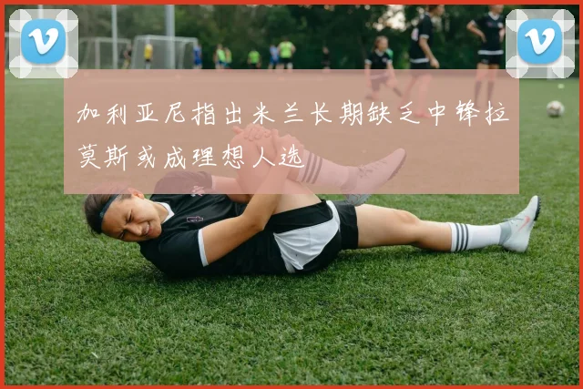 加利亚尼指出米兰长期缺乏中锋拉莫斯或成理想人选