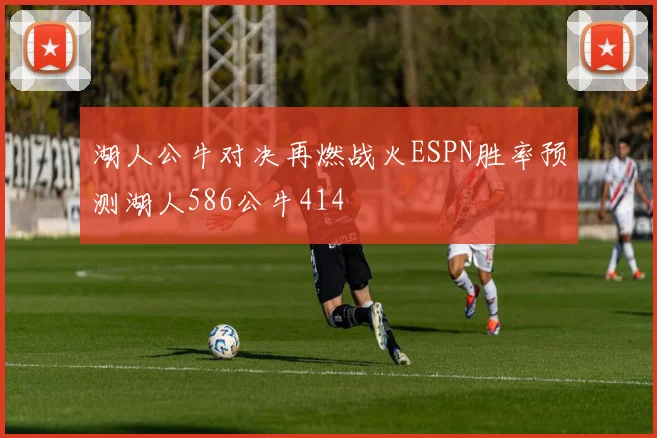 湖人公牛对决再燃战火ESPN胜率预测湖人586公牛414