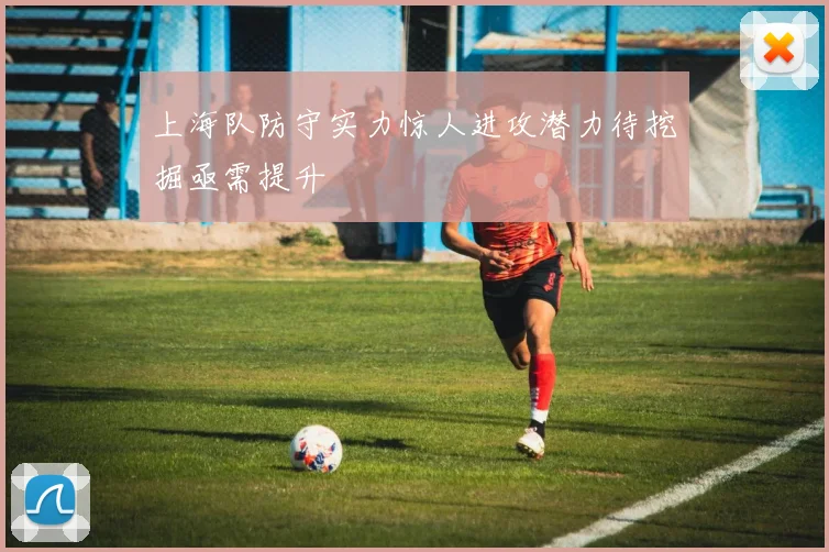 上海队防守实力惊人进攻潜力待挖掘亟需提升